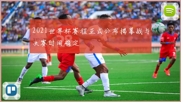 2021世界杯赛程正式公布揭幕战与决赛时间确定