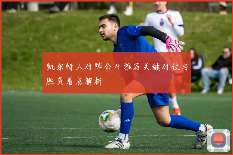凯尔特人对阵公牛推荐关键对位与胜负看点解析