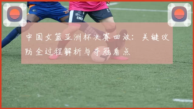 中国女篮亚洲杯决赛回放：关键攻防全过程解析与夺冠看点