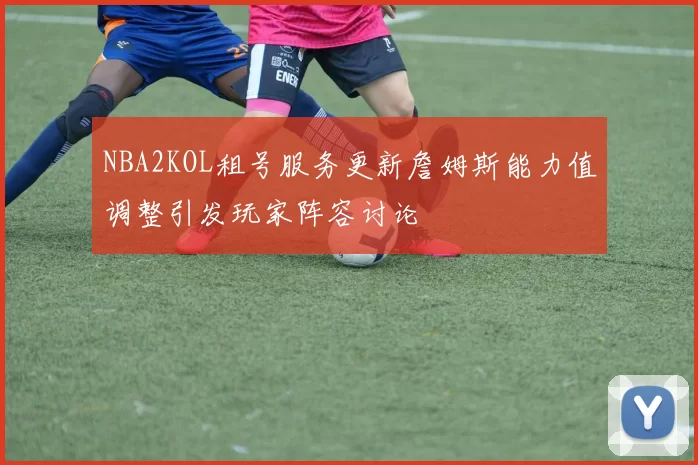 NBA2KOL租号服务更新詹姆斯能力值调整引发玩家阵容讨论