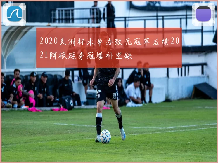 2020美洲杯未举办致无冠军后续2021阿根廷夺冠填补空缺