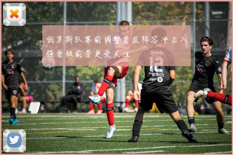 俄罗斯队赛前调整首发阵容冲击八强晋级前景更受关注
