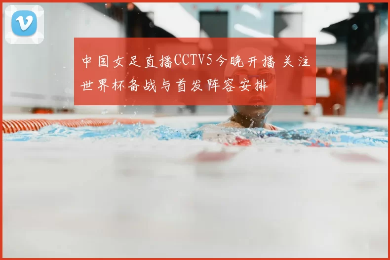 中国女足直播CCTV5今晚开播 关注世界杯备战与首发阵容安排