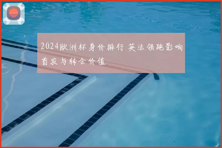 2024欧洲杯身价排行 英法领跑影响首发与转会价值