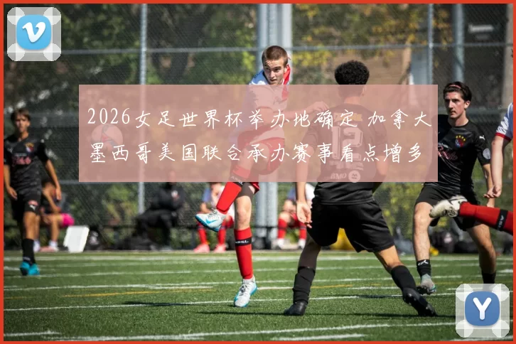 2026女足世界杯举办地确定 加拿大墨西哥美国联合承办赛事看点增多