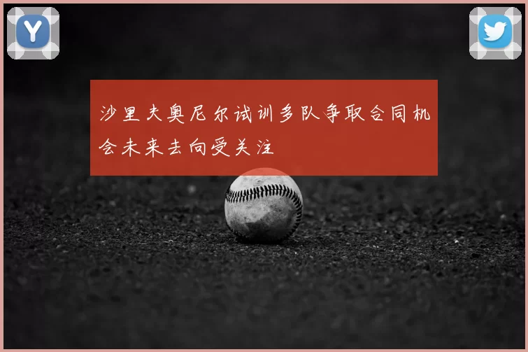 沙里夫奥尼尔试训多队争取合同机会未来去向受关注