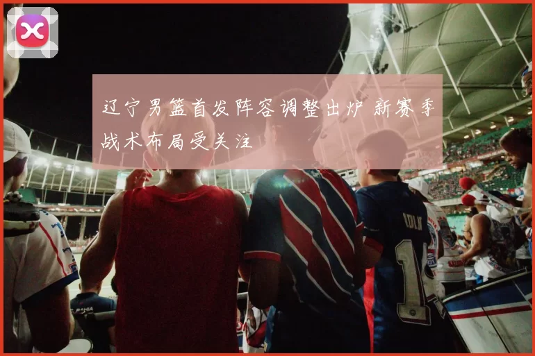 辽宁男篮首发阵容调整出炉 新赛季战术布局受关注