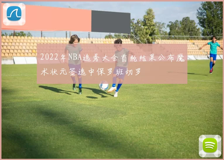 2022年NBA选秀大会首轮结果公布魔术状元签选中保罗班切罗