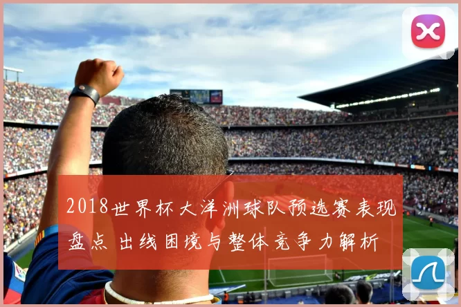 2018世界杯大洋洲球队预选赛表现盘点 出线困境与整体竞争力解析