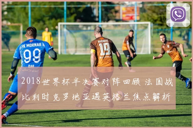 2018世界杯半决赛对阵回顾 法国战比利时克罗地亚遇英格兰焦点解析