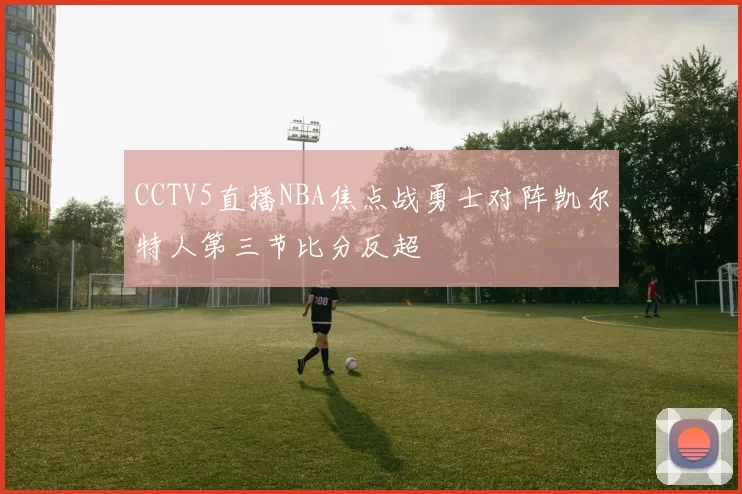 CCTV5直播NBA焦点战勇士对阵凯尔特人第三节比分反超