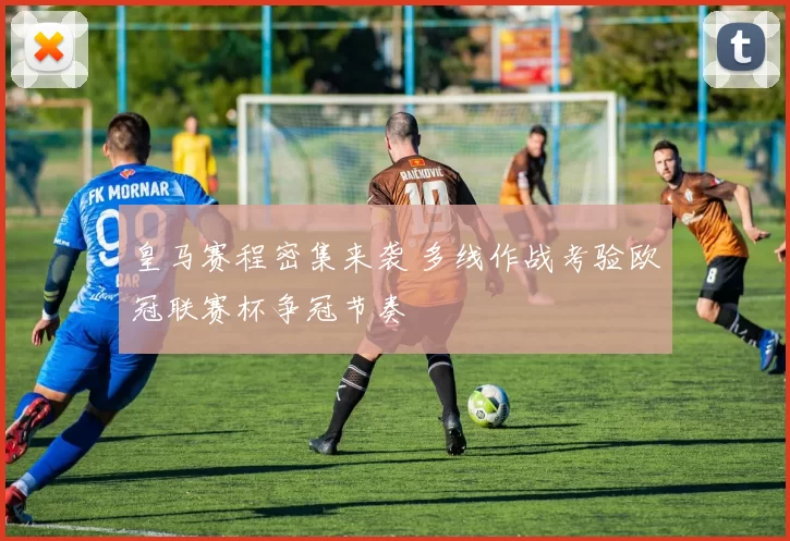 皇马赛程密集来袭 多线作战考验欧冠联赛杯争冠节奏