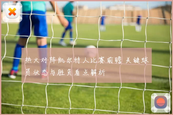 热火对阵凯尔特人比赛前瞻 关键球员状态与胜负看点解析