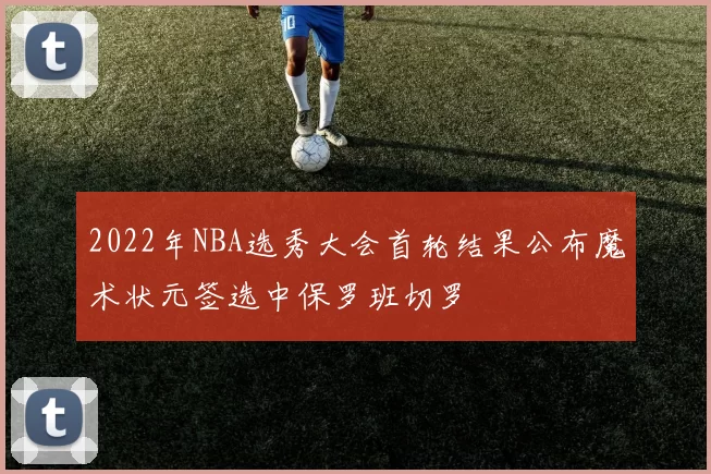 2022年NBA选秀大会首轮结果公布魔术状元签选中保罗班切罗