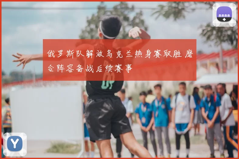俄罗斯队解放乌克兰热身赛取胜 磨合阵容备战后续赛事
