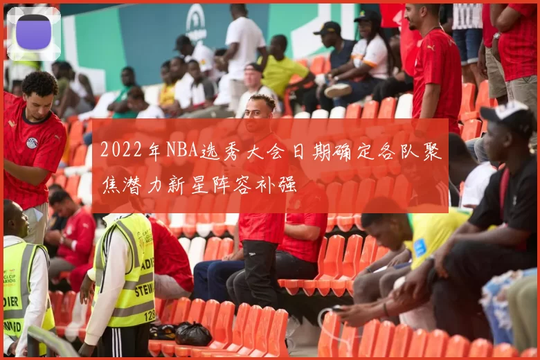 2022年NBA选秀大会日期确定各队聚焦潜力新星阵容补强