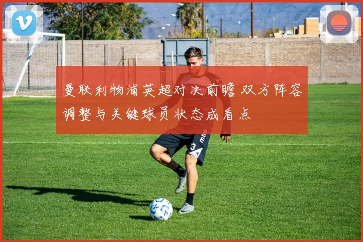 曼联利物浦英超对决前瞻 双方阵容调整与关键球员状态成看点