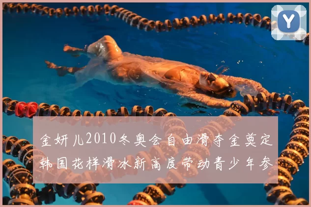 金妍儿2010冬奥会自由滑夺金奠定韩国花样滑冰新高度带动青少年参与