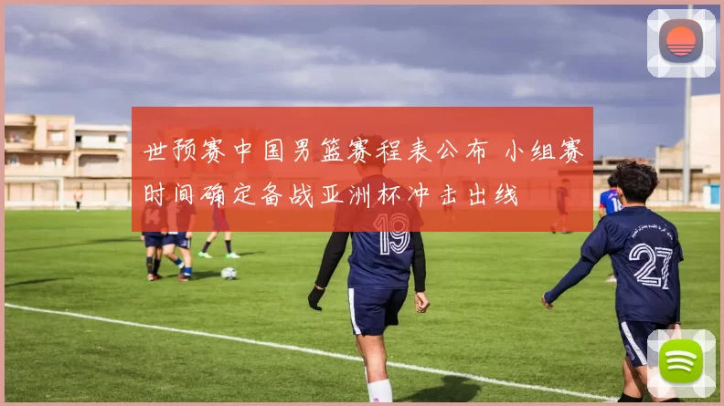 世预赛中国男篮赛程表公布 小组赛时间确定备战亚洲杯冲击出线