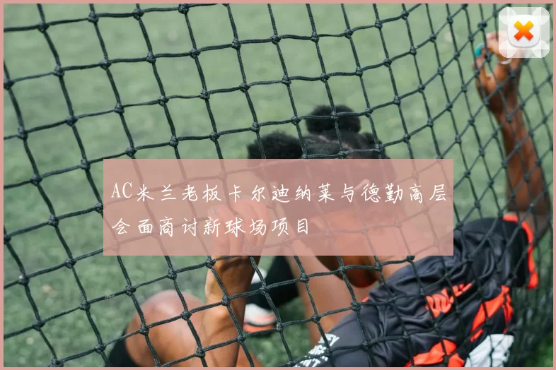AC米兰老板卡尔迪纳莱与德勤高层会面商讨新球场项目