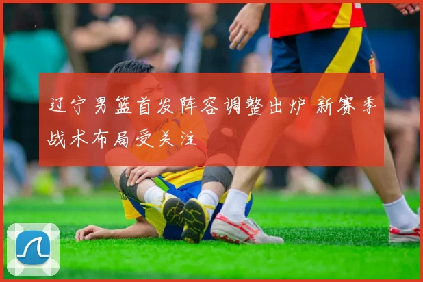 辽宁男篮首发阵容调整出炉 新赛季战术布局受关注