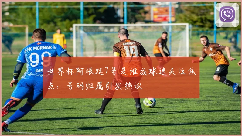 世界杯阿根廷7号是谁成球迷关注焦点,号码归属引发热议