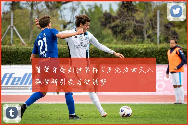 葡萄牙告别世界杯 C罗无力回天八强梦碎引发后续调整