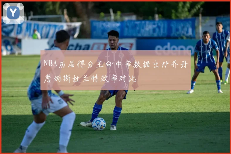 NBA历届得分王命中率数据出炉乔丹詹姆斯杜兰特效率对比