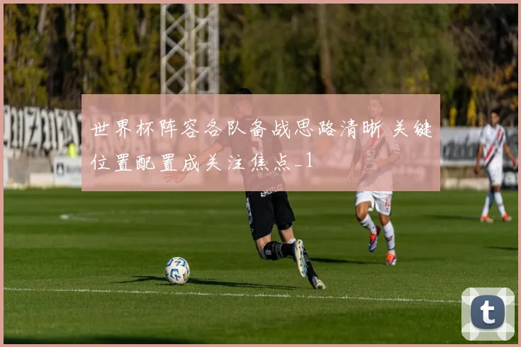 世界杯阵容各队备战思路清晰 关键位置配置成关注焦点_1