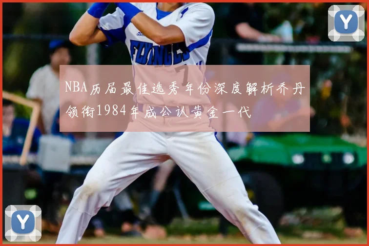 NBA历届最佳选秀年份深度解析乔丹领衔1984年成公认黄金一代