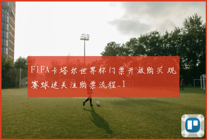 FIFA卡塔尔世界杯门票开放购买 观赛球迷关注购票流程_1