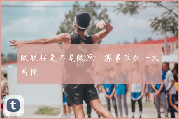 欧联杯是不是欧冠:赛事区别一文看懂