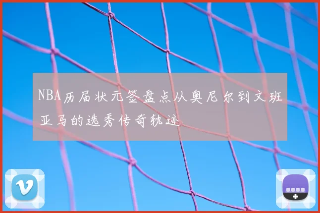 NBA历届状元签盘点从奥尼尔到文班亚马的选秀传奇轨迹